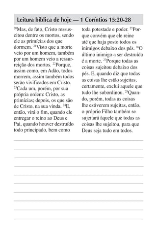 Leitura bíblica de hoje — 1 Coríntios 15:20-28
20
   Mas, de fato, Cristo ressus-   toda potestade e poder. 25Por-
citou dentre os mortos, sendo     que convém que ele reine
ele as primícias dos que          até que haja posto todos os
dormem. 21Visto que a morte       inimigos debaixo dos pés. 26O
veio por um homem, também         último inimigo a ser destruído
por um homem veio a ressur-       é a morte. 27Porque todas as
reição dos mortos. 22Porque,      coisas sujeitou debaixo dos
assim como, em Adão, todos
                                  pés. E, quando diz que todas
morrem, assim também todos
serão vivificados em Cristo.      as coisas lhe estão sujeitas,
23
   Cada um, porém, por sua        certamente, exclui aquele que
própria ordem: Cristo, as         tudo lhe subordinou. 28Quan-
primícias; depois, os que são     do, porém, todas as coisas
de Cristo, na sua vinda. 24E,     lhe estiverem sujeitas, então,
então, virá o fim, quando ele     o próprio Filho também se
entregar o reino ao Deus e        sujeitará àquele que todas as
Pai, quando houver destruído      coisas lhe sujeitou, para que
todo principado, bem como         Deus seja tudo em todos.
 