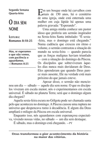 Segunda Semana
Quarta-feira          E     m um bosque onde há carvalhos com
                            mais de 150 anos, há o cemitério
                       de uma igreja, onde está enterrada uma
O   dia sem            mulher em cuja lápide há apenas uma
                       palavra gravada: “Esperando”.
nome                       Uma amiga minha conhece um pastor
                       idoso que proferiu um sermão inspirador
Leitura:               na Sexta-feira Santa intitulado: “É sexta-
Romanos 8:18-25        -feira, mas o domingo está chegando.”
                       Numa cadência que cresceu em ritmo e
                       volume, o sermão contrastou a situação do
Mas, se esperamos      mundo na sexta-feira — quando parecia
o que não vemos,       que as forças malignas haviam triunfado
com paciência o
aguardamos.            — com a situação do domingo da Páscoa.
—Romanos 8:25          Os discípulos que sobreviveram àque-
                       les dias nunca mais duvidaram de Deus.
                       Eles aprenderam que quando Deus pare-
                       ce mais ausente, Ele na verdade está mais
                       próximo do que jamais esteve.
                           Apesar disso, o sermão não mencio-
nou um dia — sábado — aquele dia sem nome. O que os discípu-
los viveram em escala menor, nós o experimentamos em escala
universal. É sábado no planeta Terra; será que o domingo algum
dia chegará?
    Aquela sexta-feira escura no Gólgota pode ser chamada santa
pelo que aconteceu no domingo. A Páscoa causou uma ruptura no
universo que despencava rumo à decadência. E algum dia Deus
ampliará o milagre da Páscoa em escala universal.
    Enquanto isso, nós aguardamos com esperançosa expectati-
va, vivendo nossas vidas, no sábado — um dia sem destaque.
    É sábado, mas o domingo está chegando. —PY


  Deus transformou o pior acontecimento da história
                na maior das vitórias.
 