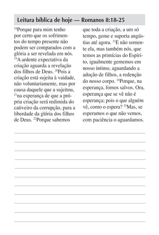 Leitura bíblica de hoje — Romanos 8:18-25
18
   Porque para mim tenho          que toda a criação, a um só
por certo que os sofrimen-        tempo, geme e suporta angús-
tos do tempo presente não         tias até agora. 23E não somen-
podem ser comparados com a        te ela, mas também nós, que
glória a ser revelada em nós.     temos as primícias do Espíri-
19
   A ardente expectativa da       to, igualmente gememos em
criação aguarda a revelação       nosso íntimo, aguardando a
dos filhos de Deus. 20Pois a
                                  adoção de filhos, a redenção
criação está sujeita à vaidade,
não voluntariamente, mas por      do nosso corpo. 24Porque, na
causa daquele que a sujeitou,     esperança, fomos salvos. Ora,
21
   na esperança de que a pró-     esperança que se vê não é
pria criação será redimida do     esperança; pois o que alguém
cativeiro da corrupção, para a    vê, como o espera? 25Mas, se
liberdade da glória dos filhos    esperamos o que não vemos,
de Deus. 22Porque sabemos         com paciência o aguardamos.
 