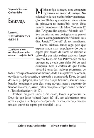Segunda Semana
Quinta-feira            M      inha amiga começou uma contagem
                               regressiva no início de março. No
                        calendário de seu escritório havia a marca-
E sperança              ção nos 20 dias que restavam até o início
                        da primavera no hemisfério norte. Uma
                        manhã, quando a vi, ela falou: “Só mais 12
                        dias!” Alguns dias depois, “Só mais seis!”
Leitura:
                        Seu entusiasmo me contagiou e eu passei
1 Tessalonicenses
                        a fazer a contagem também. “Só mais dois
4:13-18
                        dias, Janete!” “Eu sei!” ela sorria radiante.
                            Como cristãos, temos algo pelo que
…voltarei e vos         esperar ainda mais empolgante do que a
receberei para mim      espera por botões de flores se abrindo e
mesmo… —João 14:3 pelo calor dos raios solares após um longo
                        inverno. Deus, em Sua Palavra, fez muitas
                        promessas, e cada uma delas foi ou será
                        cumprida. Mas a certeza de que Cristo
                        voltará é uma das maiores promessas de
todas. “Porquanto o Senhor mesmo, dada a sua palavra de ordem,
ouvida a voz do arcanjo, e ressoada a trombeta de Deus, descerá
dos céus […] depois, nós, os vivos, os que ficarmos, seremos arre-
batados juntamente com eles, entre nuvens, para o encontro do
Senhor nos ares, e, assim, estaremos para sempre com o Senhor”
(1 Tessalonicenses 4:16-17).
    Embora ninguém saiba o dia exato, temos a promessa de
Deus de que Jesus voltará (Atos 1:7-11). Ao celebrarmos uma
nova estação e a chegada da época da Páscoa, encorajemo-nos
uns aos outros na espera por esse dia! —CHK




        Cristo está voltando — talvez venha hoje!
 
