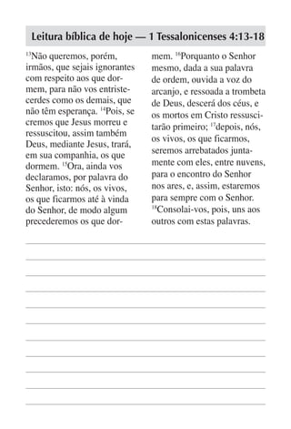 Leitura bíblica de hoje — 1 Tessalonicenses 4:13-18
13
  Não queremos, porém,          mem. 16Porquanto o Senhor
irmãos, que sejais ignorantes   mesmo, dada a sua palavra
com respeito aos que dor-       de ordem, ouvida a voz do
mem, para não vos entriste-     arcanjo, e ressoada a trombeta
cerdes como os demais, que      de Deus, descerá dos céus, e
não têm esperança. 14Pois, se   os mortos em Cristo ressusci-
cremos que Jesus morreu e       tarão primeiro; 17depois, nós,
ressuscitou, assim também
                                os vivos, os que ficarmos,
Deus, mediante Jesus, trará,
em sua companhia, os que        seremos arrebatados junta-
dormem. 15Ora, ainda vos        mente com eles, entre nuvens,
declaramos, por palavra do      para o encontro do Senhor
Senhor, isto: nós, os vivos,    nos ares, e, assim, estaremos
os que ficarmos até à vinda     para sempre com o Senhor.
do Senhor, de modo algum        18
                                  Consolai-vos, pois, uns aos
precederemos os que dor-        outros com estas palavras.
 