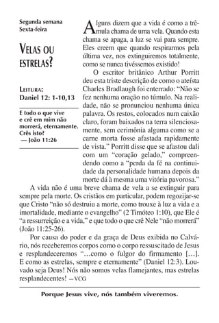 Segunda semana
Sexta-feira            A      lguns dizem que a vida é como a trê-
                              mula chama de uma vela. Quando esta
                        chama se apaga, a luz se vai para sempre.
V  elas ou              Eles creem que quando respirarmos pela
                        última vez, nos extinguiremos totalmente,
estrelas   ?            como se nunca tivéssemos existido!
                             O escritor britânico Arthur Porritt
                        deu esta triste descrição de como o ateísta
Leitura:                Charles Bradlaugh foi enterrado: “Não se
Daniel 12: 1-10,13 fez nenhuma oração no túmulo. Na reali-
                        dade, não se pronunciou nenhuma única
E todo o que vive       palavra. Os restos, colocados num caixão
e crê em mim não        claro, foram baixados na terra silenciosa-
morrerá, eternamente.
Crês isto?              mente, sem cerimônia alguma como se a
 — João 11:26           carne morta fosse afastada rapidamente
                        de vista.” Porritt disse que se afastou dali
                        com um “coração gelado,” compreen-
                        dendo como a “perda da fé na continui-
                        dade da personalidade humana depois da
                        morte dá à mesma uma vitória pavorosa.”
     A vida não é uma breve chama de vela a se extinguir para
sempre pela morte. Os cristãos em particular, podem regozijar-se
que Cristo “não só destruiu a morte, como trouxe à luz a vida e a
imortalidade, mediante o evangelho” (2 Timóteo 1:10), que Ele é
“a ressurreição e a vida,” e que todo o que crê Nele “não morrerá”
(João 11:25-26).
     Por causa do poder e da graça de Deus exibida no Calvá-
rio, nós receberemos corpos como o corpo ressuscitado de Jesus
e resplandeceremos “…como o fulgor do firmamento […].
E como as estrelas, sempre e eternamente” (Daniel 12:3). Lou-
vado seja Deus! Nós não somos velas flamejantes, mas estrelas
resplandecentes! —VCG

        Porque Jesus vive, nós também viveremos.
 