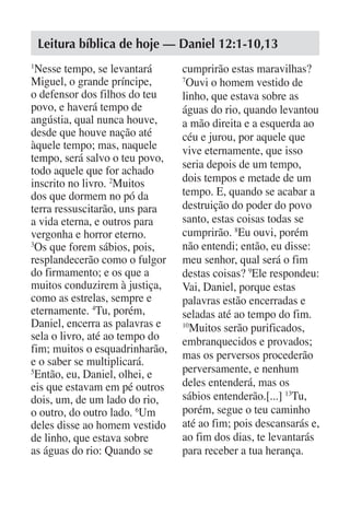 Leitura bíblica de hoje — Daniel 12:1-10,13
1
  Nesse tempo, se levantará     cumprirão estas maravilhas?
Miguel, o grande príncipe,      7
                                 Ouvi o homem vestido de
o defensor dos filhos do teu    linho, que estava sobre as
povo, e haverá tempo de         águas do rio, quando levantou
angústia, qual nunca houve,     a mão direita e a esquerda ao
desde que houve nação até       céu e jurou, por aquele que
àquele tempo; mas, naquele      vive eternamente, que isso
tempo, será salvo o teu povo,
                                seria depois de um tempo,
todo aquele que for achado
inscrito no livro. 2Muitos      dois tempos e metade de um
dos que dormem no pó da         tempo. E, quando se acabar a
terra ressuscitarão, uns para   destruição do poder do povo
a vida eterna, e outros para    santo, estas coisas todas se
vergonha e horror eterno.       cumprirão. 8Eu ouvi, porém
3
  Os que forem sábios, pois,    não entendi; então, eu disse:
resplandecerão como o fulgor    meu senhor, qual será o fim
do firmamento; e os que a       destas coisas? 9Ele respondeu:
muitos conduzirem à justiça,    Vai, Daniel, porque estas
como as estrelas, sempre e      palavras estão encerradas e
eternamente. 4Tu, porém,        seladas até ao tempo do fim.
Daniel, encerra as palavras e   10
                                  Muitos serão purificados,
sela o livro, até ao tempo do   embranquecidos e provados;
fim; muitos o esquadrinharão,
                                mas os perversos procederão
e o saber se multiplicará.
5
  Então, eu, Daniel, olhei, e   perversamente, e nenhum
eis que estavam em pé outros    deles entenderá, mas os
dois, um, de um lado do rio,    sábios entenderão.[...] 13Tu,
o outro, do outro lado. 6Um     porém, segue o teu caminho
deles disse ao homem vestido    até ao fim; pois descansarás e,
de linho, que estava sobre      ao fim dos dias, te levantarás
as águas do rio: Quando se      para receber a tua herança.
 