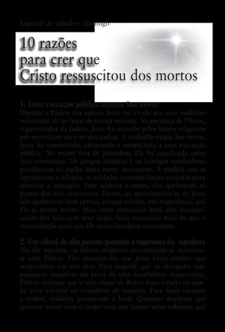 Especial de sábado e domingo


10 razões
para crer que
Cristo ressuscitou dos mortos
1. Uma execução pública atestou Sua morte
Durante a Páscoa dos judeus, Jesus foi levado por uma multidão
enfurecida até ao lugar de justiça romano. Na presença de Pilatos,
o governador da Judeia, Jesus foi acusado pelos líderes religiosos
por reivindicar ser o rei dos judeus. A multidão exigia Sua morte.
Jesus foi espancando, chicoteado e sentenciado a uma execução
pública. No monte fora de Jerusalém, Ele foi crucificado entre
dois criminosos. Os amigos abatidos e os inimigos zombadores
partilharam da vigília desta morte agonizante. À medida que se
aproximava o Sábado, os soldados romanos foram enviados para
terminar a execução. Para acelerar a morte, eles quebraram as
pernas dos dois criminosos. Porém, ao aproximarem-se de Jesus
não quebraram Suas pernas, porque sabiam, por experiência, que
Ele já estava morto. Mas como precaução final, eles transpas-
saram Seu lado com uma lança. Seria necessário mais do que a
ressuscitação para que Ele os incomodasse novamente.

2. Um oficial de alta patente garantiu a segurança da  sepultura
No dia seguinte, os líderes religiosos encontraram-se novamen-
te com Pilatos. Eles disseram-lhe que Jesus havia predito que
ressuscitaria em três dias. Para impedir que os discípulos não
pudessem conspirar em favor de uma fraudulenta ressurreição,
Pilatos ordenou que o selo oficial de Roma fosse colado na tum-
ba para advertir os violadores de túmulos. Para fazer cumprir
a ordem, soldados guardavam o local. Qualquer discípulo que
quisesse mexer com o corpo teria que passar pelos soldados que
 