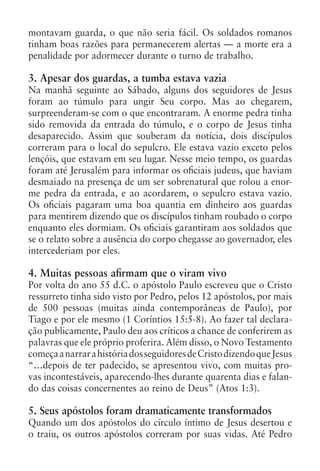 montavam guarda, o que não seria fácil. Os soldados romanos
tinham boas razões para permanecerem alertas — a morte era a
penalidade por adormecer durante o turno de trabalho.

3. Apesar dos guardas, a tumba estava vazia
Na manhã seguinte ao Sábado, alguns dos seguidores de Jesus
foram ao túmulo para ungir Seu corpo. Mas ao chegarem,
surpreenderam-se com o que encontraram. A enorme pedra tinha
sido removida da entrada do túmulo, e o corpo de Jesus tinha
desaparecido. Assim que souberam da notícia, dois discípulos
correram para o local do sepulcro. Ele estava vazio exceto pelos
lençóis, que estavam em seu lugar. Nesse meio tempo, os guardas
foram até Jerusalém para informar os oficiais judeus, que haviam
desmaiado na presença de um ser sobrenatural que rolou a enor-
me pedra da entrada, e ao acordarem, o sepulcro estava vazio.
Os oficiais pagaram uma boa quantia em dinheiro aos guardas
para mentirem dizendo que os discípulos tinham roubado o corpo
enquanto eles dormiam. Os oficiais garantiram aos soldados que
se o relato sobre a ausência do corpo chegasse ao governador, eles
intercederiam por eles.

4. Muitas pessoas afirmam que o viram vivo
Por volta do ano 55 d.C. o apóstolo Paulo escreveu que o Cristo
ressurreto tinha sido visto por Pedro, pelos 12 apóstolos, por mais
de 500 pessoas (muitas ainda contemporâneas de Paulo), por
Tiago e por ele mesmo (1 Coríntios 15:5-8). Ao fazer tal declara-
ção publicamente, Paulo deu aos críticos a chance de conferirem as
palavras que ele próprio proferira. Além disso, o Novo Testamento
começa a narrar a história dos seguidores de Cristo dizendo que Jesus
“…depois de ter padecido, se apresentou vivo, com muitas pro-
vas incontestáveis, aparecendo-lhes durante quarenta dias e falan-
do das coisas concernentes ao reino de Deus” (Atos 1:3).

5. Seus apóstolos foram dramaticamente transformados
Quando um dos apóstolos do círculo íntimo de Jesus desertou e
o traiu, os outros apóstolos correram por suas vidas. Até Pedro
 