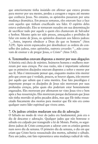 que anteriormente tinha insistido em afirmar que estava pronto
para morrer por seu mestre, perdeu a coragem e negou até mesmo
que conhecia Jesus. No entanto, os apóstolos passaram por uma
mudança dramática. Em poucas semanas, eles estavam face a face
com aqueles que tinham crucificado seu líder. O espírito deles
estava endurecido. Eles se tornaram ousados em sua determinação
de sacrificar tudo por aquele a quem eles chamavam de Salvador
e Senhor. Mesmo após ter sido presos, ameaçados e proibidos de
falar em nome de Jesus, os apóstolos disseram aos líderes judeus:
“…Antes, importa obedecer a Deus do que os homens” (Atos
5:29). Após serem espancados por desobedecer as ordens do con-
selho dos judeus, estes apóstolos, outrora covardes “…não cessa-
vam de ensinar e de pregar Jesus, o Cristo” (Atos 5:42).

6. Testemunhas estavam dispostas a morrer por suas alegações
A história está cheia de mártires. Inúmeros homens e mulheres mor-
reram por suas crenças. Por essa razão, não é importante salientar
que os primeiros discípulos estavam dispostos a sofrer e morrer por
sua fé. Mas é interessante pensar que, enquanto muitos irão morrer
pelo que creem que é verdade, poucos, se houver alguns, irão morrer
por aquilo que sabem que é uma mentira. Esse fato psicológico é
importante porque os discípulos de Jesus não morreram por suas
profundas crenças, pelas quais eles poderiam estar honestamente
enganados. Eles morreram por afirmarem ter visto Jesus vivo e bem
após a Sua ressurreição. Eles morreram porque declararam que Jesus
não tinha morrido só pelos pecados deles, mas que Ele tinha ressus-
citado fisicamente dos mortos para mostrar que Ele não era como
qualquer outro líder espiritual que vivera antes.

7. Os judeus cristãos mudaram seu dia de adoração
O Sábado no modo de viver do judeu era fundamental, pois era o
dia de descanso e adoração. Qualquer judeu que não honrasse o
sábado era culpado por transgredir a lei de Moisés. Porém, os segui-
dores judeus de Cristo começaram a adorar com os cristãos gentios
num novo dia da semana. O primeiro dia da semana, o dia em que
criam que Cristo havia ressuscitado dos mortos, substitui o sábado.
Para um judeu, este fato representava uma mudança radical de vida.
 