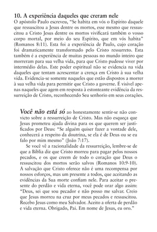 10. A experiência daqueles que creram nele
O apóstolo Paulo escreveu, “Se habita em vós o Espírito daquele
que ressuscitou a Jesus dentre os mortos, esse mesmo que ressus-
citou a Cristo Jesus dentre os mortos vivificará também o vosso
corpo mortal, por meio do seu Espírito, que em vós habita”
(Romanos 8:11). Esta foi a experiência de Paulo, cujo coração
foi dramaticamente transformado pelo Cristo ressurreto. Esta
também é a experiência de muitas pessoas no mundo inteiro que
morreram para sua velha vida, para que Cristo pudesse viver por
intermédio delas. Este poder espiritual não se evidencia na vida
daqueles que tentam acrescentar a crença em Cristo à sua velha
vida. Evidencia-se somente naqueles que estão dispostos a morrer
à sua velha vida para permitir que Cristo a governe. É visível ape-
nas naqueles que agem em resposta à estonteante evidência da res-
surreição de Cristo, reconhecendo Seu senhorio em seus corações.


   Você não está só ao honestamente sentir-se não con-
   victo sobre a ressurreição de Cristo. Mas não esqueça que
   Jesus prometeu ajuda divina para os que querem ser justi-
   ficados por Deus: “Se alguém quiser fazer a vontade dele,
   conhecerá a respeito da doutrina, se ela é de Deus ou se eu
   falo por mim mesmo” (João 7:17).
       Se você vê a racionalidade da ressurreição, lembre-se de
   que a Bíblia diz que Cristo morreu para pagar pelos nossos
   pecados, e os que creem de todo o coração que Deus o
   ressuscitou dos mortos serão salvos (Romanos 10:9-10).
   A salvação que Cristo oferece não é uma recompensa por
   nossos esforços, mas um presente a todos, que aceitando as
   evidências da Sua morte confiam nele. Para aceitar o pre-
   sente do perdão e vida eterna, você pode orar algo assim:
   “Deus, sei que sou pecador e não posso me salvar. Creio
   que Jesus morreu na cruz por meus pecados e ressuscitou.
   Recebo Jesus como meu Salvador. Aceito a oferta de perdão
   e vida eterna. Obrigado, Pai. Em nome de Jesus, eu oro.”
 