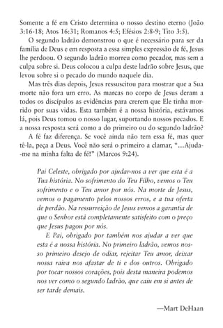 Somente a fé em Cristo determina o nosso destino eterno (João
3:16-18; Atos 16:31; Romanos 4:5; Efésios 2:8-9; Tito 3:5).
    O segundo ladrão demonstrou o que é necessário para ser da
família de Deus e em resposta a essa simples expressão de fé, Jesus
lhe perdoou. O segundo ladrão morreu como pecador, mas sem a
culpa sobre si. Deus colocou a culpa deste ladrão sobre Jesus, que
levou sobre si o pecado do mundo naquele dia.
    Mas três dias depois, Jesus ressuscitou para mostrar que a Sua
morte não fora um erro. As marcas no corpo de Jesus deram a
todos os discípulos as evidências para crerem que Ele tinha mor-
rido por suas vidas. Esta também é a nossa história, estávamos
lá, pois Deus tomou o nosso lugar, suportando nossos pecados. E
a nossa resposta será como a do primeiro ou do segundo ladrão?
    A fé faz diferença. Se você ainda não tem essa fé, mas quer
tê-la, peça a Deus. Você não será o primeiro a clamar, “…Ajuda-
-me na minha falta de fé!” (Marcos 9:24).

      Pai Celeste, obrigado por ajudar-nos a ver que esta é a
      Tua história. No sofrimento do Teu Filho, vemos o Teu
      sofrimento e o Teu amor por nós. Na morte de Jesus,
      vemos o pagamento pelos nossos erros, e a tua oferta
      de perdão. Na ressurreição de Jesus vemos a garantia de
      que o Senhor está completamente satisfeito com o preço
      que Jesus pagou por nós.
         E Pai, obrigado por também nos ajudar a ver que
      esta é a nossa história. No primeiro ladrão, vemos nos-
      so primeiro desejo de odiar, rejeitar Teu amor, deixar
      nossa raiva nos afastar de ti e dos outros. Obrigado
      por tocar nossos corações, pois desta maneira podemos
      nos ver como o segundo ladrão, que caiu em si antes de
      ser tarde demais.

                                                  —Mart DeHaan
 