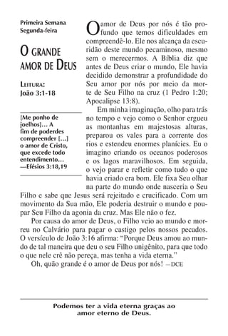 Primeira Semana
Segunda-feira        O     amor de Deus por nós é tão pro-
                           fundo que temos dificuldades em
                      compreendê-lo. Ele nos alcança da escu-
O   grande            ridão deste mundo pecaminoso, mesmo
                      sem o merecermos. A Bíblia diz que
           D
amor de eus antes de Deus criar o mundo, Ele havia
                      decidido demonstrar a profundidade do
Leitura:              Seu amor por nós por meio da mor-
João 3:1-18           te de Seu Filho na cruz (1 Pedro 1:20;
                      Apocalipse 13:8).
                          Em minha imaginação, olho para trás
[Me ponho de          no tempo e vejo como o Senhor ergueu
joelhos]… A           as montanhas em majestosas alturas,
fim de poderdes
compreender […]       preparou os vales para a corrente dos
o amor de Cristo,     rios e estendeu enormes planícies. Eu o
que excede todo       imagino criando os oceanos poderosos
entendimento…         e os lagos maravilhosos. Em seguida,
—Efésios 3:18,19
                      o vejo parar e refletir como tudo o que
                      havia criado era bom. Ele fixa Seu olhar
                      na parte do mundo onde nasceria o Seu
Filho e sabe que Jesus será rejeitado e crucificado. Com um
movimento da Sua mão, Ele poderia destruir o mundo e pou-
par Seu Filho da agonia da cruz. Mas Ele não o fez.
    Por causa do amor de Deus, o Filho veio ao mundo e mor-
reu no Calvário para pagar o castigo pelos nossos pecados.
O versículo de João 3:16 afirma: “Porque Deus amou ao mun-
do de tal maneira que deu o seu Filho unigênito, para que todo
o que nele crê não pereça, mas tenha a vida eterna.”
    Oh, quão grande é o amor de Deus por nós! —DCE




          Podemos ter a vida eterna graças ao
               amor eterno de Deus.
 