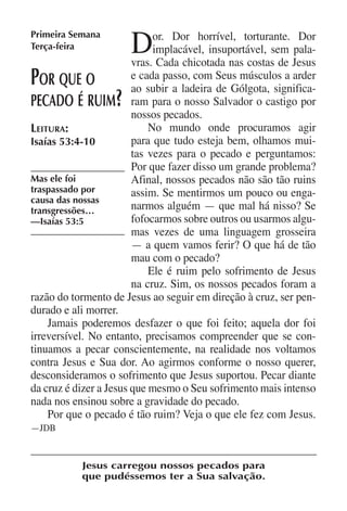 Primeira Semana
Terça-feira            D     or. Dor horrível, torturante. Dor
                             implacável, insuportável, sem pala-
                        vras. Cada chicotada nas costas de Jesus
P or que o              e cada passo, com Seus músculos a arder
                        ao subir a ladeira de Gólgota, significa-
                   ?
pecado é ruim ram para o nosso Salvador o castigo por
                        nossos pecados.
Leitura:                    No mundo onde procuramos agir
Isaías 53:4-10          para que tudo esteja bem, olhamos mui-
                        tas vezes para o pecado e perguntamos:
                        Por que fazer disso um grande problema?
Mas ele foi             Afinal, nossos pecados não são tão ruins
traspassado por         assim. Se mentirmos um pouco ou enga-
causa das nossas
transgressões…          narmos alguém — que mal há nisso? Se
—Isaías 53:5            fofocarmos sobre outros ou usarmos algu-
                        mas vezes de uma linguagem grosseira
                        — a quem vamos ferir? O que há de tão
                        mau com o pecado?
                            Ele é ruim pelo sofrimento de Jesus
                        na cruz. Sim, os nossos pecados foram a
razão do tormento de Jesus ao seguir em direção à cruz, ser pen-
durado e ali morrer.
    Jamais poderemos desfazer o que foi feito; aquela dor foi
irreversível. No entanto, precisamos compreender que se con-
tinuamos a pecar conscientemente, na realidade nos voltamos
contra Jesus e Sua dor. Ao agirmos conforme o nosso querer,
desconsideramos o sofrimento que Jesus suportou. Pecar diante
da cruz é dizer a Jesus que mesmo o Seu sofrimento mais intenso
nada nos ensinou sobre a gravidade do pecado.
    Por que o pecado é tão ruim? Veja o que ele fez com Jesus.
—JDB


           Jesus carregou nossos pecados para
           que pudéssemos ter a Sua salvação.
 