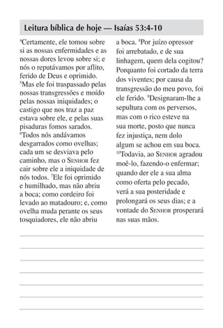 Leitura bíblica de hoje — Isaías 53:4-10
4
  Certamente, ele tomou sobre     a boca. 8Por juízo opressor
si as nossas enfermidades e as    foi arrebatado, e de sua
nossas dores levou sobre si; e    linhagem, quem dela cogitou?
nós o reputávamos por aflito,     Porquanto foi cortado da terra
ferido de Deus e oprimido.        dos viventes; por causa da
5
  Mas ele foi traspassado pelas
                                  transgressão do meu povo, foi
nossas transgressões e moído
pelas nossas iniquidades; o       ele ferido. 9Designaram-lhe a
castigo que nos traz a paz        sepultura com os perversos,
estava sobre ele, e pelas suas    mas com o rico esteve na
pisaduras fomos sarados.          sua morte, posto que nunca
6
  Todos nós andávamos             fez injustiça, nem dolo
desgarrados como ovelhas;         algum se achou em sua boca.
cada um se desviava pelo          10
                                    Todavia, ao Senhor agradou
caminho, mas o Senhor fez         moê-lo, fazendo-o enfermar;
cair sobre ele a iniquidade de
                                  quando der ele a sua alma
nós todos. 7Ele foi oprimido
e humilhado, mas não abriu        como oferta pelo pecado,
a boca; como cordeiro foi         verá a sua posteridade e
levado ao matadouro; e, como      prolongará os seus dias; e a
ovelha muda perante os seus       vontade do Senhor prosperará
tosquiadores, ele não abriu       nas suas mãos.
 