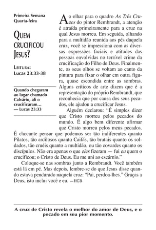 Primeira Semana
Quarta-feira          A     o olhar para o quadro As Três Cru-
                            zes do pintor Rembrandt, a atenção
                       é atraída primeiramente para a cruz na
Q  uem                 qual Jesus morreu. Em seguida, olhando
                       para a multidão reunida aos pés daquela
crucificou             cruz, você se impressiona com as diver-
Jesus ?                sas expressões faciais e atitudes das
                       pessoas envolvidas no terrível crime da
                       crucificação do Filho de Deus. Finalmen-
Leitura:               te, os seus olhos se voltam ao canto da
Lucas 23:33-38         pintura para fixar o olhar em outra figu-
                       ra, quase escondida entre as sombras.
                       Alguns críticos de arte dizem que é a
Quando chegaram
ao lugar chamado       representação do próprio Rembrandt, que
Calvário, ali o        reconhecia que por causa dos seus peca-
crucificaram…          dos, ele ajudou a crucificar Jesus.
— Lucas 23:33              Alguém declarou: “É simples dizer
                       que Cristo morreu pelos pecados do
                       mundo. É algo bem diferente afirmar
                       que Cristo morreu pelos meus pecados.
É chocante pensar que podemos ser tão indiferentes quanto
Pilatos, tão ardilosos quanto Caifás, tão brutais quanto os sol-
dados, tão cruéis quanto a multidão, ou tão covardes quanto os
discípulos. Não era apenas o que eles fizeram — fui eu quem o
crucificou; o Cristo de Deus. Eu me uni ao escárnio.”
    Coloque-se nas sombras junto a Rembrandt. Você também
está lá em pé. Mas depois, lembre-se do que Jesus disse quan-
do estava pendurado naquela cruz: “Pai, perdoa-lhes.” Graças a
Deus, isto inclui você e eu. —HGB




A cruz de Cristo revela o melhor do amor de Deus, e o
           pecado em seu pior momento.
 