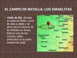 Valle de Ela.  Situado al oeste de Belén, corre de este a oeste y se abre hacia la llanura de los filisteos en Azeca. Este es uno de los muchos valles profundos en la parte oriental de Judá. 
