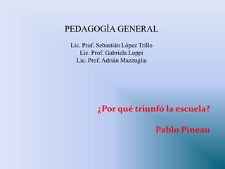 ¿Por qué triunfó la escuela?
Pablo Pineau
PEDAGOGÌA GENERAL
Lic. Prof. Sebastián López Trillo
Lic. Prof. Gabriela Luppi
Lic. Prof. Adrián Mazzuglia
 