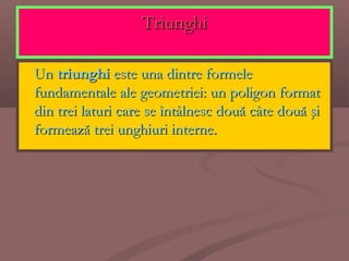 TriunghiTriunghi
 UnUn triunghitriunghi este una dintre formeleeste una dintre formele
fundamentale ale geometriei: un poligon formatfundamentale ale geometriei: un poligon format
din trei laturi care se întâlnesc două câte două şidin trei laturi care se întâlnesc două câte două şi
formează trei unghiuri interne.formează trei unghiuri interne.
 