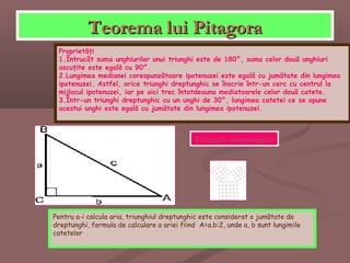 Teorema lui PitagoraTeorema lui Pitagora
Proprietăţi
1.Întrucât suma unghiurilor unui triunghi este de 180°, suma celor două unghiuri
ascuţite este egală cu 90°.
2.Lungimea medianei corespunzătoare ipotenuzei este egală cu jumătate din lungimea
ipotenuzei. Astfel, orice triunghi dreptunghic se înscrie într-un cerc cu centrul la
mijlocul ipotenuzei, iar pe aici trec întotdeauna mediatoarele celor două catete.
3.Într-un triunghi dreptunghic cu un unghi de 30°, lungimea catetei ce se opune
acestui unghi este egală cu jumătate din lungimea ipotenuzei.
Pentru a-i calcula aria, triunghiul dreptunghic este considerat o jumătate de
dreptunghi, formula de calculare a ariei fiind A=a.b:2, unde a, b sunt lungimile
catetelor .
Triunghi dreptunghic
 