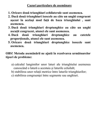 Cazuri particulare de asemănare

 1. Oricare două triunghiuri echilaterale sunt asemenea.
 2. Dacă două triunghiuri isoscele au câte un unghi congruent
   aşezat în acelaşi mod faţă de baza triunghiului , sunt
   asemenea.
 3. Dacă două triunghiuri dreptunghice au câte un unghi
   ascuţit congruent, atunci ele sunt asemenea.
 4. Dacă două triunghiuri dreptunghice au catetele
   proporţionale, atunci ele sunt asemenea.
 5. Oricare două triunghiuri dreptunghice isoscele sunt
   asemenea.

OBS! Metoda asemănării ne ajută în rezolvarea următoarelor
tipuri de probleme:

   a) calculul lungimilor unor laturi ale triunghiului asemenea
     cunoscând o latură a acestuia şi laturile celuilalt;
   b) stabilirea unor relaţii metrice între laturile triunghiurilor;
   c) stabilirea congruenţei între segmente sau unghiuri.
 
