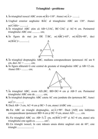 Triunghiul - probleme
                                                                    
1. În triunghiul isoscel ABC avem m( B )=110. Atunci m( A )= .........;
                                     
2. Unghiul exterior unghiului BAC al triunghiului ABC are 130. Atunci
         
   m( CAB )= ...........;
3. În triunghiul ABC ştim că AB=1,5AC, BC=2AC şi AC=6 cm. Perimetrul
   triunghiului ABC este ............ cm;
                                                                        
4. În figura de mai jos DE BC, m( ABC )=65, m( AED )=40, deci
         
  m( BAC )=..............;                   A


                                 D               E

                                B            C
5. În triunghiul dreptunghic ABC, mediana corespunzătoare ipotenuzei AC are 8
   cm, deci AC = .......... cm;
6. În figura alăturată G este centrul de greutate al triunghiului ABC şi AB=12 cm.
   Atunci DE= .......... cm;              A


                                                                 E
                                                             G

                                            B     D        C
7. În triunghiul ABC, avem ADBC, BD=DC=4 cm şi AB=5 cm. Perimetrul
   triunghiului ABC este de ............ cm;
8. În triunghiul dreptunghic ABC cateta AC este jumătate din ipotenuza BC. Aunci
     
   m( C )=...........;
9. Dacă AB= 3 cm, AC=4 cm şi BC= 5 cm, atunci ABC este ................;
                                                     
10. Fie ABC un triunghi dreptunghic, m( A )=90. Dacă [AD] este înălţimea
  corespunzătoare ipotenuzei BD=4 cm şi DC=9 cm, atunci AD=......... cm.
                                                         
11. Fie triunghiul ABC cu: AB= 3 2 cm, m( BAC )=45 şi AC=4 cm, atunci aria
  triunghiului este egală cu ............. cm2;
12. Un triunghi isoscel, în care măsura unuia dintre unghiuri este de 60, este
  triunghi ........................;
 
