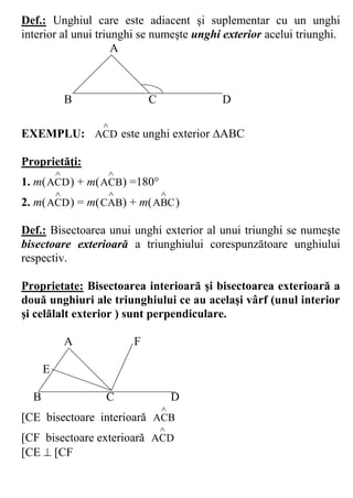 Def.: Unghiul care este adiacent şi suplementar cu un unghi
interior al unui triunghi se numeşte unghi exterior acelui triunghi.
                     A



              B               C           D

                  
EXEMPLU: ACD este unghi exterior ABC

Proprietăţi:
                     
1. m( ACD ) + m( ACB) =180
                                
2. m( ACD ) = m( CAB) + m( ABC )

Def.: Bisectoarea unui unghi exterior al unui triunghi se numeşte
bisectoare exterioară a triunghiului corespunzătoare unghiului
respectiv.

Proprietate: Bisectoarea interioară şi bisectoarea exterioară a
două unghiuri ale triunghiului ce au acelaşi vârf (unul interior
şi celălalt exterior ) sunt perpendiculare.

              A           F

      E

  B               C                   D
                                  
[CE bisectoare interioară ACB
                                  
[CF bisectoare exterioară ACD
[CE  [CF
 