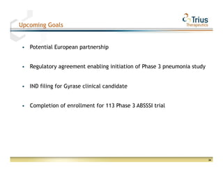 Upcoming Goals


 §    Potential European partnership


 §    Regulatory agreement enabling initiation of Phase 3 pneumonia study


 §    IND filing for Gyrase clinical candidate


 §    Completion of enrollment for 113 Phase 3 ABSSSI trial




                                                                             24
 