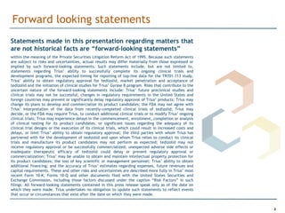 Forward looking statements
Statements made in this presentation regarding matters that
are not historical facts are “forward-looking statements”
within the meaning of the Private Securities Litigation Reform Act of 1995. Because such statements
are subject to risks and uncertainties, actual results may differ materially from those expressed or
implied by such forward-looking statements. Such statements include, but are not limited to,
statements regarding Trius’ ability to successfully complete its ongoing clinical trials and
development programs, the expected timing for reporting of top-line data for the TR701-113 study,
Trius’ ability to obtain regulatory approval for tedizolid, market penetration and acceptance of
tedizolid and the initiation of clinical studies for Trius’ Gyrase B program. Risks that contribute to the
uncertain nature of the forward-looking statements include: Trius’ future preclinical studies and
clinical trials may not be successful; changes in regulatory requirements in the United States and
foreign countries may prevent or significantly delay regulatory approval of Trius’ products; Trius may
change its plans to develop and commercialize its product candidates; the FDA may not agree with
Trius’ interpretation of the data from recently-completed clinical trials of tedizolid; Trius may
decide, or the FDA may require Trius, to conduct additional clinical trials or to modify Trius’ ongoing
clinical trials; Trius may experience delays in the commencement, enrollment, completion or analysis
of clinical testing for its product candidates, or significant issues regarding the adequacy of its
clinical trial designs or the execution of its clinical trials, which could result in increased costs and
delays, or limit Trius’ ability to obtain regulatory approval; the third parties with whom Trius has
partnered with for the development of tedizolid and upon whom Trius relies to conduct its clinical
trials and manufacture its product candidates may not perform as expected; tedizolid may not
receive regulatory approval or be successfully commercialized; unexpected adverse side effects or
inadequate therapeutic efficacy of tedizolid could delay or prevent regulatory approval or
commercialization; Trius’ may be unable to obtain and maintain intellectual property protection for
its product candidates; the loss of key scientific or management personnel; Trius’ ability to obtain
additional financing; and the accuracy of Trius’ estimates regarding expenses, future revenues and
capital requirements. These and other risks and uncertainties are described more fully in Trius’ most
recent Form 10-K, Forms 10-Q and other documents filed with the United States Securities and
Exchange Commission, including those factors discussed under the caption “Risk Factors” in such
filings. All forward-looking statements contained in this press release speak only as of the date on
which they were made. Trius undertakes no obligation to update such statements to reflect events
that occur or circumstances that exist after the date on which they were made.


                                                                                                             2
 