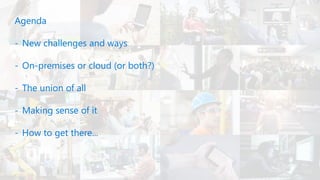 Agenda
- New challenges and ways
- On-premises or cloud (or both?)
- The union of all
- Making sense of it
- How to get there...
 