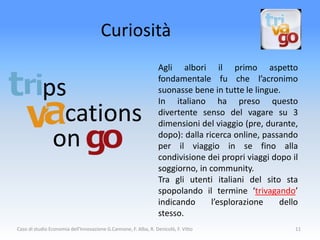 Curiosità
                                                                 Agli albori il primo aspetto
                                                                 fondamentale fu che l’acronimo
           ps                                                    suonasse bene in tutte le lingue.
                                                                 In italiano ha preso questo
             cations                                             divertente senso del vagare su 3
                                                                 dimensioni del viaggio (pre, durante,

            on                                                   dopo): dalla ricerca online, passando
                                                                 per il viaggio in se fino alla
                                                                 condivisione dei propri viaggi dopo il
                                                                 soggiorno, in community.
                                                                 Tra gli utenti italiani del sito sta
                                                                 spopolando il termine ‘trivagando’
                                                                 indicando      l’esplorazione    dello
                                                                 stesso.
Caso di studio Economia dell'Innovazione G.Cannone, F. Alba, R. Denicolò, F. Vitto                    11
 