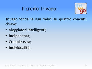 Il credo Trivago
 Trivago fonda le sue radici su quattro concetti
 chiave:
 • Viaggiatori intelligenti;
 • Indipedenza;
 • Completezza;
 • Individualità.



Caso di studio Economia dell'Innovazione G.Cannone, F. Alba, R. Denicolò, F. Vitto   12
 