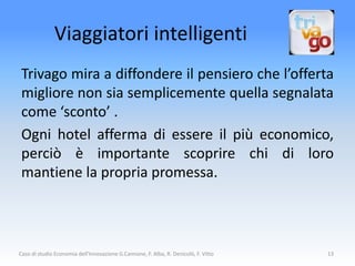 Viaggiatori intelligenti
 Trivago mira a diffondere il pensiero che l’offerta
 migliore non sia semplicemente quella segnalata
 come ‘sconto’ .
 Ogni hotel afferma di essere il più economico,
 perciò è importante scoprire chi di loro
 mantiene la propria promessa.



Caso di studio Economia dell'Innovazione G.Cannone, F. Alba, R. Denicolò, F. Vitto   13
 