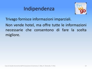 Indipendenza
 Trivago fornisce informazioni imparziali.
 Non vende hotel, ma offre tutte le informazioni
 necessarie che consentono di fare la scelta
 migliore.




Caso di studio Economia dell'Innovazione G.Cannone, F. Alba, R. Denicolò, F. Vitto   14
 