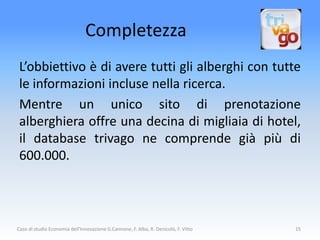 Completezza
 L’obbiettivo è di avere tutti gli alberghi con tutte
 le informazioni incluse nella ricerca.
 Mentre un unico sito di prenotazione
 alberghiera offre una decina di migliaia di hotel,
 il database trivago ne comprende già più di
 600.000.



Caso di studio Economia dell'Innovazione G.Cannone, F. Alba, R. Denicolò, F. Vitto   15
 