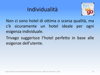 Individualità
 Non ci sono hotel di ottima o scarsa qualità, ma
 c’è sicuramente un hotel ideale per ogni
 esigenza individuale.
 Trivago suggerisce l’hotel perfetto in base alle
 esigenze dell’utente.




Caso di studio Economia dell'Innovazione G.Cannone, F. Alba, R. Denicolò, F. Vitto   16
 