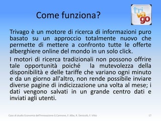 Come funziona?
 Trivago è un motore di ricerca di informazioni puro
 basato su un approccio totalmente nuovo che
 permette di mettere a confronto tutte le offerte
 alberghiere online del mondo in un solo click.
 I motori di ricerca tradizionali non possono offrire
 tale opportunità poiché la mutevolezza della
 disponibilità e delle tariffe che variano ogni minuto
 e da un giorno all'altro, non rende possibile inviare
 diverse pagine di indicizzazione una volta al mese; i
 dati vengono salvati in un grande centro dati e
 inviati agli utenti.

Caso di studio Economia dell'Innovazione G.Cannone, F. Alba, R. Denicolò, F. Vitto   17
 