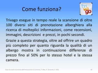 Come funziona?
 Trivago esegue in tempo reale la scansione di oltre
 100 diversi siti di prenotazione alberghiera alla
 ricerca di molteplici informazioni, come recensioni,
 immagini, descrizioni e prezzi, in pochi secondi.
 Grazie a questa strategia, oltre ad offrire un quadro
 più completo per quanto riguarda la qualità di un
 albergo mostra in continuazione differenze di
 prezzo fino al 50% per lo stesso hotel e la stessa
 camera.

Caso di studio Economia dell'Innovazione G.Cannone, F. Alba, R. Denicolò, F. Vitto   18
 