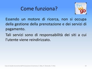 Come funziona?
 Essendo un motore di ricerca, non si occupa
 della gestione della prenotazione e dei servizi di
 pagamento.
 Tali servizi sono di responsabilità dei siti a cui
 l’utente viene reindirizzato.




Caso di studio Economia dell'Innovazione G.Cannone, F. Alba, R. Denicolò, F. Vitto   19
 