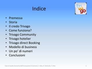 Indice
 •    Premessa
 •    Storia
 •    Il credo Trivago
 •    Come funziona?
 •    Trivago Community
 •    Trivago hotelier
 •    Trivago direct Booking
 •    Modello di business
 •    Un po’ di numeri
 •    Conclusioni

Caso di studio Economia dell'Innovazione G.Cannone, F. Alba, R. Denicolò, F. Vitto   2
 