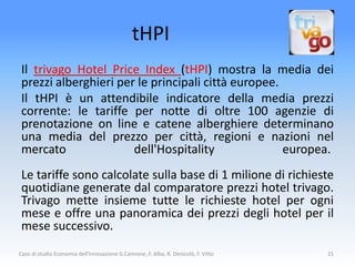 tHPI
 Il trivago Hotel Price Index (tHPI) mostra la media dei
 prezzi alberghieri per le principali città europee.
 Il tHPI è un attendibile indicatore della media prezzi
 corrente: le tariffe per notte di oltre 100 agenzie di
 prenotazione on line e catene alberghiere determinano
 una media del prezzo per città, regioni e nazioni nel
 mercato               dell'Hospitality              europea.
 Le tariffe sono calcolate sulla base di 1 milione di richieste
 quotidiane generate dal comparatore prezzi hotel trivago.
 Trivago mette insieme tutte le richieste hotel per ogni
 mese e offre una panoramica dei prezzi degli hotel per il
 mese successivo.
Caso di studio Economia dell'Innovazione G.Cannone, F. Alba, R. Denicolò, F. Vitto   21
 