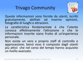 Trivago Community
 Queste informazioni sono fornite da utenti, iscritti
 gratuitamente, abilitati ad inserire opinioni,
 fotografie di luoghi e attrazioni.
 La caratteristica fondamentale è che l’utente
 conosca effettivamente l’attrazione e che le
 informazioni inserite siano frutto di un’esperienza
 personale.
 Non esiste un vero e proprio staff di controllo e
 approvazione, bensì esso è composto dagli utenti
 più attivi che nel corso del tempo hanno acquisito
 un livello avanzato.

Caso di studio Economia dell'Innovazione G. Cannone, F. Alba, R. Denicolò, F. Vitto   24
 