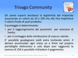 Trivago Community
 Gli utenti esperti decidono la legittimità del materiale
 associando un valore da 10 a 100 che alla fine implicherà
 il valore finale di quel prodotto.
 Il punteggio è determinante:
 • per il raggiungimento dei parametri per avanzare di
     livello;
 • per il conteggio della retribuzione di ciascun utente.
 E’ possibile guadagnare soldi extra invitando amici. Il
 denaro accumulato ogni mese va a finire nel proprio
 portafoglio elettronico e solo dopo aver raggiunto la
 somma di 25€ è possibile richiedere il pagamento.
Caso di studio Economia dell'Innovazione G. Cannone, F. Alba, R. Denicolò, F. Vitto   25
 