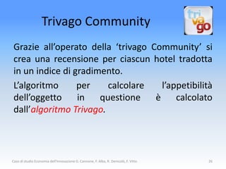 Trivago Community
 Grazie all’operato della ‘trivago Community’ si
 crea una recensione per ciascun hotel tradotta
 in un indice di gradimento.
 L’algoritmo      per    calcolare    l’appetibilità
 dell’oggetto     in   questione    è     calcolato
 dall’algoritmo Trivago.



Caso di studio Economia dell'Innovazione G. Cannone, F. Alba, R. Denicolò, F. Vitto   26
 