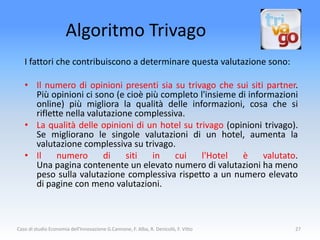 Algoritmo Trivago
   I fattori che contribuiscono a determinare questa valutazione sono:

   • Il numero di opinioni presenti sia su trivago che sui siti partner.
     Più opinioni ci sono (e cioè più completo l'insieme di informazioni
     online) più migliora la qualità delle informazioni, cosa che si
     riflette nella valutazione complessiva.
   • La qualità delle opinioni di un hotel su trivago (opinioni trivago).
     Se migliorano le singole valutazioni di un hotel, aumenta la
     valutazione complessiva su trivago.
   • Il    numero       di    siti  in   cui    l'Hotel   è     valutato.
     Una pagina contenente un elevato numero di valutazioni ha meno
     peso sulla valutazione complessiva rispetto a un numero elevato
     di pagine con meno valutazioni.



Caso di studio Economia dell'Innovazione G.Cannone, F. Alba, R. Denicolò, F. Vitto   27
 