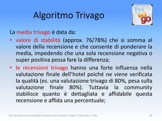 Algoritmo Trivago
 La media trivago è data da:
 • valore di stabilità (approx. 76/78%) che si somma al
   valore della recensione e che consente di ponderare la
   media, impedendo che una sola recensione negativa o
   super positiva possa fare la differenza;
 • le recensioni trivago hanno una forte influenza nella
   valutazione finale dell’hotel poiché ne viene verificata
   la qualità (es. una valutazione trivago di 80%, pesa sulla
   valutazione finale 80%). Tuttavia la community
   stabilisce quanto è dettagliata e affidabile questa
   recensione e affida una percentuale;

Caso di studio Economia dell'Innovazione G.Cannone, F. Alba, R. Denicolò, F. Vitto   28
 