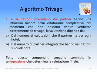 Algoritmo Trivago
 • Le valutazioni provenienti dai partner hanno una
   influenza minore nella valutazione complessiva, dal
   momento che non possono venire verificate
   direttamente da trivago, la valutazione dipende da:
 a) Dal numero di valutazioni che il partner ha per ogni
     hotel;
 b) Dal numero di partner integrati che hanno valutazioni
     su quell’hotel.

 Tutte queste componenti vengono sommate                                             in
 un’equazione che determina la valutazione finale.
Caso di studio Economia dell'Innovazione G.Cannone, F. Alba, R. Denicolò, F. Vitto   29
 