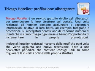 Trivago Hotelier: profilazione albergatore

Trivago Hotelier è un servizio gratuito rivolto agli albergatori
per promuovere le loro strutture sul portale. Una volta
registrati, gli hotelier possono aggiungere o aggiornare
informazioni relative al loro hotel, ad esempio fotografie e
descrizioni. Gli albergatori beneficiano dell'enorme numero di
utenti che visitano trivago ogni mese e hanno l'opportunità di
incrementare            le        proprie         prenotazioni.
Inoltre gli hotelier registrati ricevono delle notifiche ogni volta
che viene aggiunta una nuova recensione, oltre a una
newsletter periodica che contiene consigli utili su come
migliorare la visibilità online della propria struttura.



 Caso di studio Economia dell'Innovazione G.Cannone, F. Alba, R. Denicolò, F. Vitto   31
 