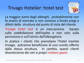 Trivago Hotelier: hotel test
La maggior parte degli alberghi, probabilmente non
fa analisi di mercato e non conosce a fondo pregi e
difetti della struttura dal punto di vista del cliente.
Trivago hotel test è un meccanismo basato
sulla soddisfazione dell’ospite e non solo sulla
percezione e sull’istinto dell’albergatore.
In pratica i clienti che prenotano l’hotel tramite
trivago, potranno beneficiare di uno sconto offerto
dalla stessa struttura. In cambio, questi clienti
diventeranno dei veri e propri mistery guest.
Caso di studio Economia dell'Innovazione G.Cannone, F. Alba, R. Denicolò, F. Vitto   32
 
