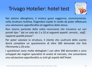 Trivago Hotelier: hotel test
Nel settore alberghiero, il mistery guest soggiorna, anonimamente,
nella struttura ricettiva, fingendosi ospite in modo da poter effettuare
una valutazione approfondita ed oggettiva della stessa.
Non stiamo parlando della solita recensione che troviamo sui vari
portali tipo “ dai un voto da 1 a 10 ai seguenti aspetti: servizio , staff ,
rapporto qualità prezzo”.
Per poter valutare la struttura, il cliente che usufruirà dello sconto
dovrà compilare un questionario di oltre 300 domande che farà
riferimento a 20 aree.
I questionari sono molto dettagliati ( con oltre 300 domande) e sono
sviluppati dai migliori specialisti di analisi di mercato, che consentono
una valutazione approfondita su tutti gli aspetti dell’Hotel.

Caso di studio Economia dell'Innovazione G.Cannone, F. Alba, R. Denicolò, F. Vitto   33
 