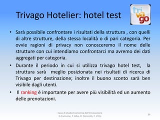 Trivago Hotelier: hotel test
• Sarà possibile confrontare i risultati della struttura , con quelli
  di altre strutture, della stessa località o di pari categoria. Per
  ovvie ragioni di privacy non conosceremo il nome delle
  strutture con cui intendiamo confrontarci ma avremo dei dati
  aggregati per categoria.
• Durante il periodo in cui si utilizza trivago hotel test, la
  struttura sarà meglio posizionata nei risultati di ricerca di
  Trivago per destinazione; inoltre il buono sconto sarà ben
  visibile dagli utenti.
• Il ranking è importante per avere più visibilità ed un aumento
  delle prenotazioni.

                       Caso di studio Economia dell'Innovazione
                                                                    34
                        G.Cannone, F. Alba, R. Denicolò, F. Vitto
 