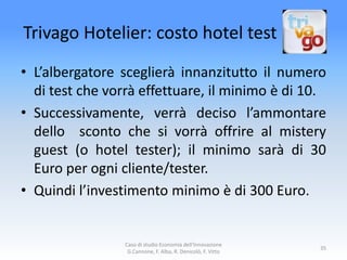 Trivago Hotelier: costo hotel test
• L’albergatore sceglierà innanzitutto il numero
  di test che vorrà effettuare, il minimo è di 10.
• Successivamente, verrà deciso l’ammontare
  dello sconto che si vorrà offrire al mistery
  guest (o hotel tester); il minimo sarà di 30
  Euro per ogni cliente/tester.
• Quindi l’investimento minimo è di 300 Euro.


                 Caso di studio Economia dell'Innovazione
                                                              35
                  G.Cannone, F. Alba, R. Denicolò, F. Vitto
 