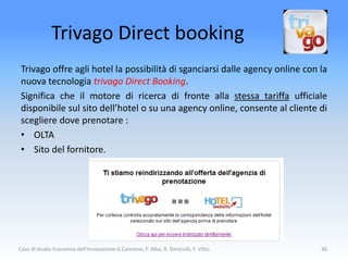 Trivago Direct booking
 Trivago offre agli hotel la possibilità di sganciarsi dalle agency online con la
 nuova tecnologia trivago Direct Booking.
 Significa che il motore di ricerca di fronte alla stessa tariffa ufficiale
 disponibile sul sito dell’hotel o su una agency online, consente al cliente di
 scegliere dove prenotare :
 • OLTA
 • Sito del fornitore.




Caso di studio Economia dell'Innovazione G.Cannone, F. Alba, R. Denicolò, F. Vitto   36
 