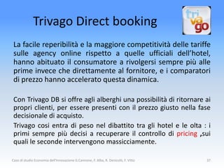 Trivago Direct booking
 La facile reperibilità e la maggiore competitività delle tariffe
 sulle agency online rispetto a quelle ufficiali dell’hotel,
 hanno abituato il consumatore a rivolgersi sempre più alle
 prime invece che direttamente al fornitore, e i comparatori
 di prezzo hanno accelerato questa dinamica.

 Con Trivago DB si offre agli alberghi una possibilità di ritornare ai
 propri clienti, per essere presenti con il prezzo giusto nella fase
 decisionale di acquisto.
 Trivago cosi entra di peso nel dibattito tra gli hotel e le olta : i
 primi sempre più decisi a recuperare il controllo di pricing ,sui
 quali le seconde intervengono massicciamente.

Caso di studio Economia dell'Innovazione G.Cannone, F. Alba, R. Denicolò, F. Vitto   37
 
